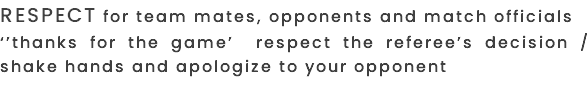 RESPECT FOR TEAM MATES, OPPONENTS AND MATCH OFFICIALS ‘’THANKS FOR THE GAME’ RESPECT THE REFEREE’S DECISION / SHAKE HANDS AND APOLOGIZE TO YOUR OPPONENT